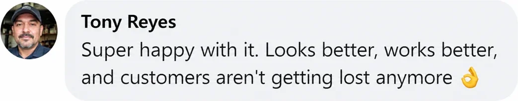 Facebook comment from Tony Reyes: Super happy with it. Looks better, works better, and customers aren't getting lost anymore.