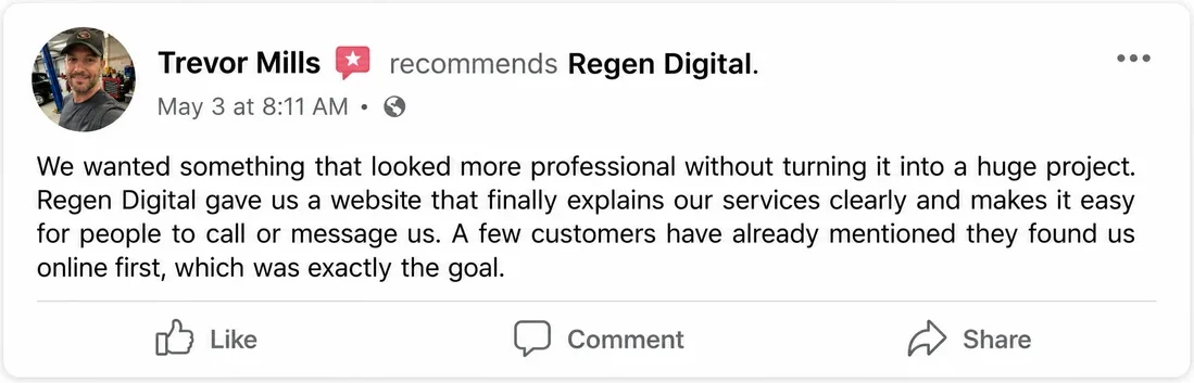 Facebook recommendation from Trevor Mills, May 3: We wanted something that looked more professional without turning it into a huge project. Regen Digital gave us a website that finally explains our services clearly and makes it easy for people to call or message us. A few customers have already mentioned they found us online first, which was exactly the goal.