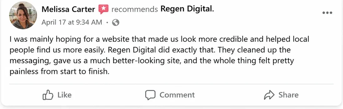 Facebook recommendation from Melissa Carter, April 17: I was mainly hoping for a website that made us look more credible and helped local people find us more easily. Regen Digital did exactly that. They cleaned up the messaging, gave us a much better-looking site, and the whole thing felt pretty painless from start to finish.