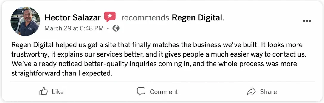 Facebook recommendation from Hector Salazar, March 29: Regen Digital helped us get a site that finally matches the business we've built. It looks more trustworthy, it explains our services better, and it gives people a much easier way to contact us. We've already noticed better-quality inquiries coming in, and the whole process was more straightforward than I expected.